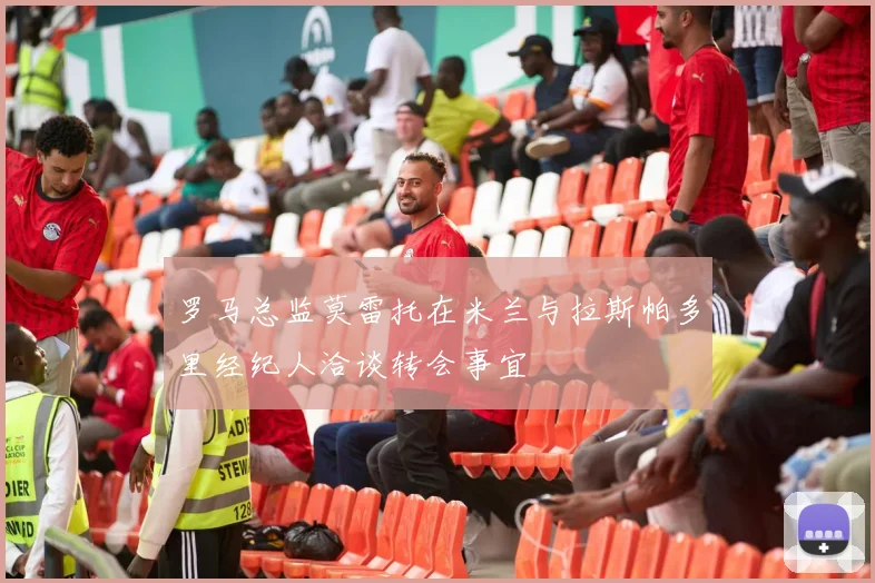 罗马总监莫雷托在米兰与拉斯帕多里经纪人洽谈转会事宜