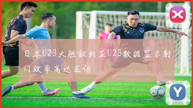 日本U23大胜叙利亚U23数据显示射门效率高达五倍
