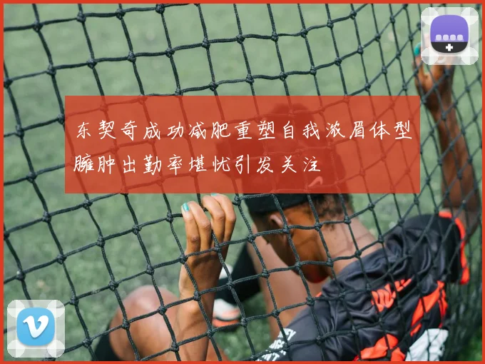 东契奇成功减肥重塑自我浓眉体型臃肿出勤率堪忧引发关注