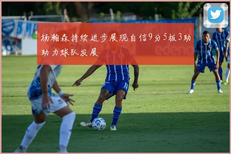 杨瀚森持续进步展现自信9分5板3助助力球队发展