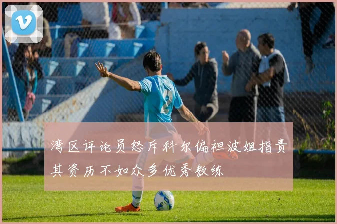 湾区评论员怒斥科尔偏袒波姐指责其资历不如众多优秀教练