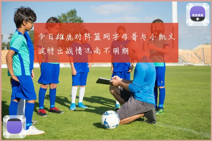 今日雄鹿对阵篮网字母哥与小凯文波特出战情况尚不明朗