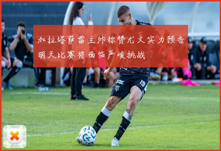 加拉塔萨雷主帅称赞尤文实力预告明天比赛将面临严峻挑战