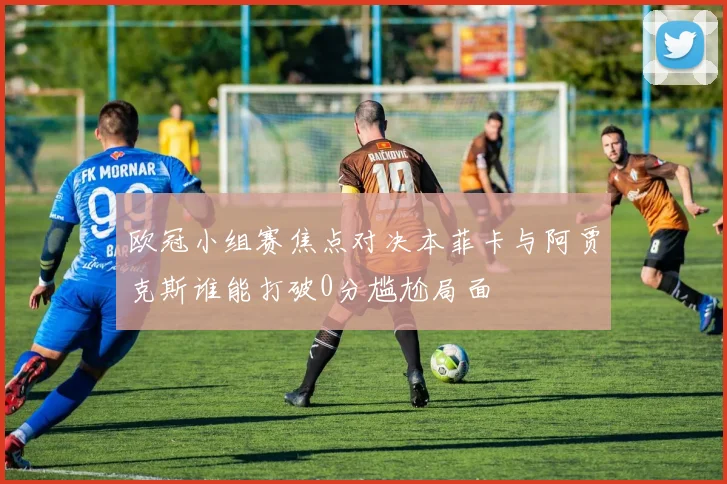 欧冠小组赛焦点对决本菲卡与阿贾克斯谁能打破0分尴尬局面
