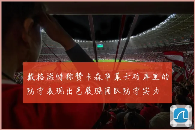 戴格诺特称赞卡森华莱士对库里的防守表现出色展现团队防守实力