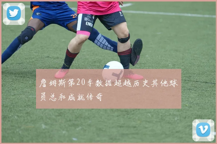 詹姆斯第20季数据超越历史其他球员总和成就传奇