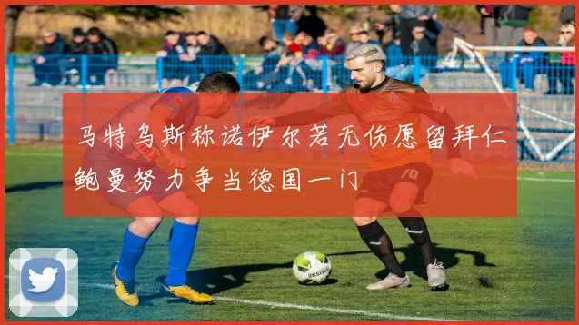 马特乌斯称诺伊尔若无伤愿留拜仁鲍曼努力争当德国一门