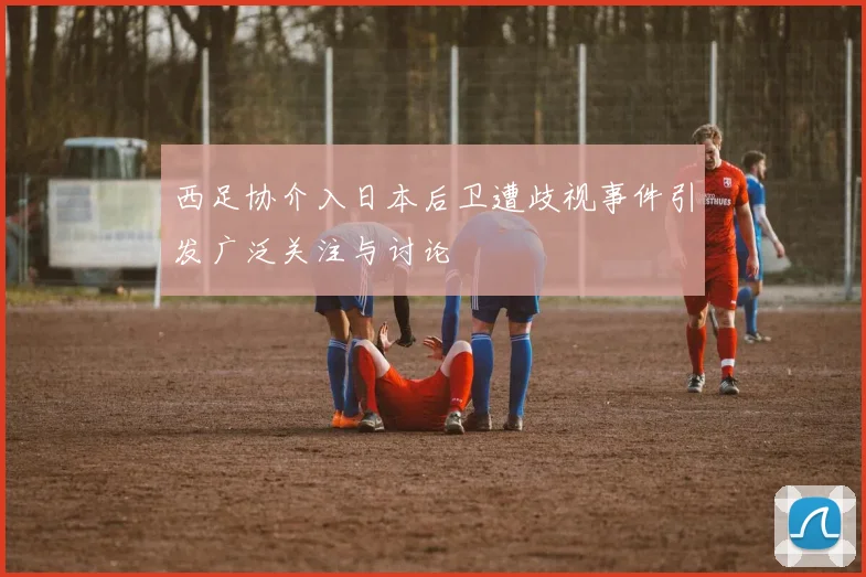 西足协介入日本后卫遭歧视事件引发广泛关注与讨论