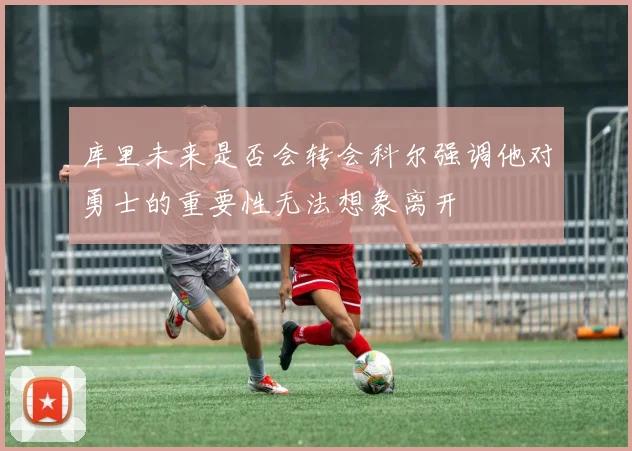 库里未来是否会转会科尔强调他对勇士的重要性无法想象离开