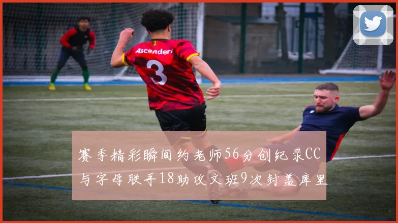 赛季精彩瞬间约老师56分创纪录CC与字母联手18助攻文班9次封盖库里三分球12记齐发