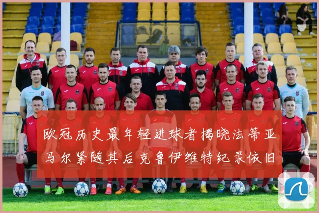 欧冠历史最年轻进球者揭晓法蒂亚马尔紧随其后克鲁伊维特纪录依旧保持