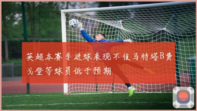 英超本赛季进球表现不佳马特塔B费戈登等球员低于预期