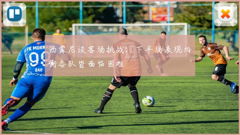 西蒙尼谈客场挑战：下半场表现均衡各队皆面临困难