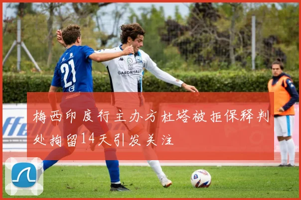 梅西印度行主办方杜塔被拒保释判处拘留14天引发关注