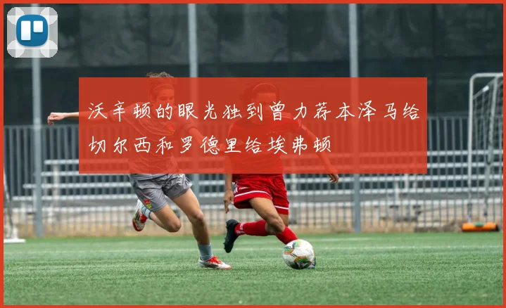 沃辛顿的眼光独到曾力荐本泽马给切尔西和罗德里给埃弗顿