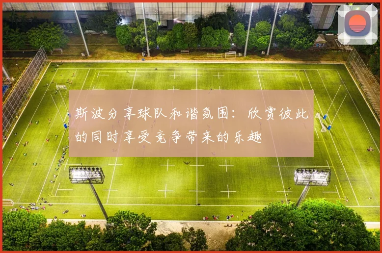 斯波分享球队和谐氛围：欣赏彼此的同时享受竞争带来的乐趣