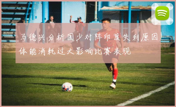 马德兴分析国少对阵印度失利原因体能消耗过大影响比赛表现