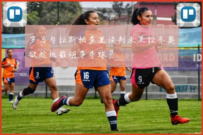 罗马与拉斯帕多里谈判未果拉齐奥欲趁机截胡争夺球员