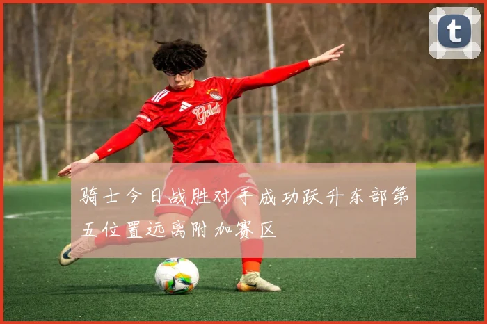 骑士今日战胜对手成功跃升东部第五位置远离附加赛区