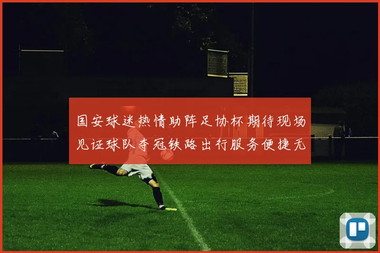 国安球迷热情助阵足协杯期待现场见证球队夺冠铁路出行服务便捷无忧