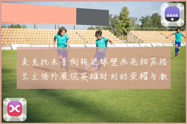 麦克托米奈倒钩进球壁画亮相苏格兰主场外展现英雄时刻的荣耀与激情