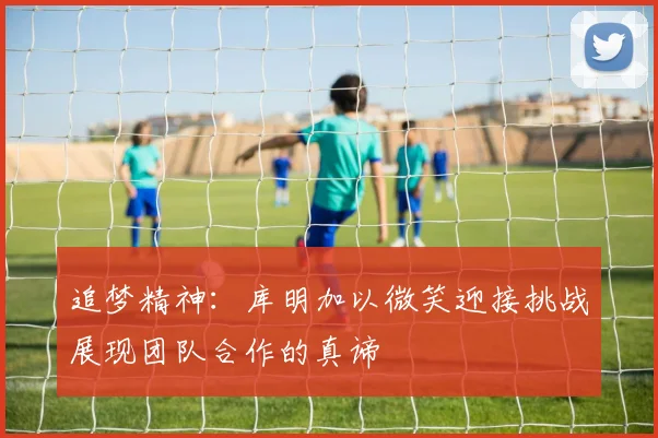 追梦精神：库明加以微笑迎接挑战展现团队合作的真谛