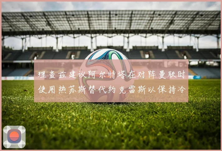 理查兹建议阿尔特塔在对阵曼联时使用热苏斯替代约克雷斯以保持冷静状态
