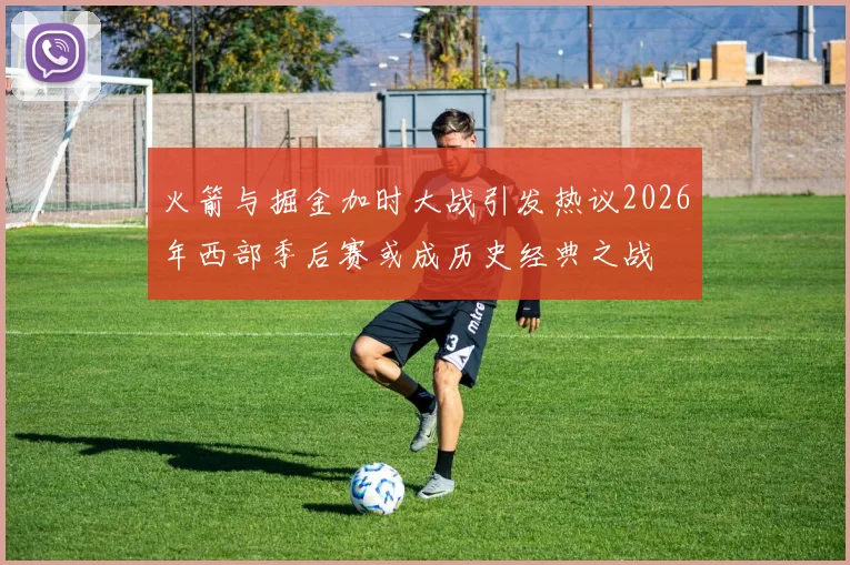 火箭与掘金加时大战引发热议2026年西部季后赛或成历史经典之战