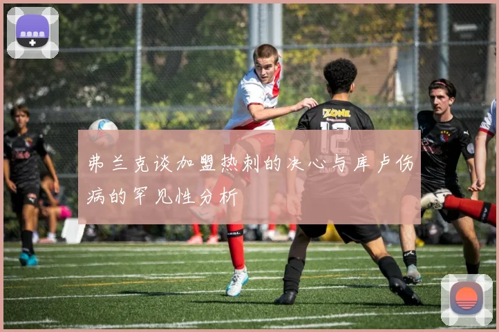 弗兰克谈加盟热刺的决心与库卢伤病的罕见性分析