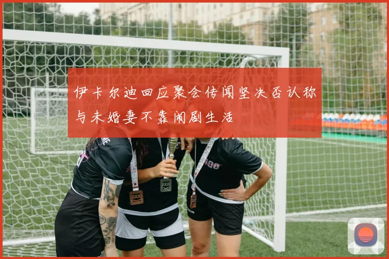 伊卡尔迪回应聚会传闻坚决否认称与未婚妻不靠闹剧生活